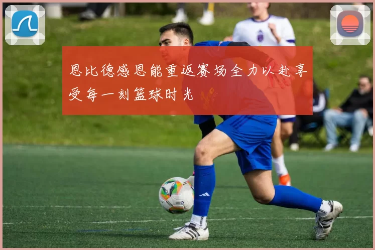 恩比德感恩能重返赛场全力以赴享受每一刻篮球时光