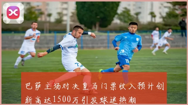 巴萨主场对决皇马门票收入预计创新高达1500万引发球迷热潮