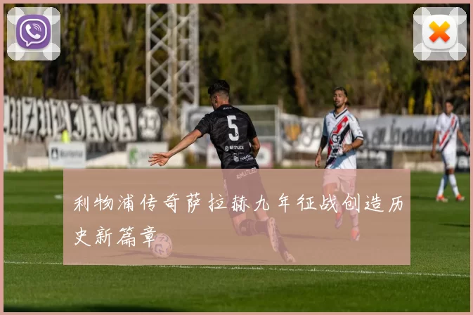 利物浦传奇萨拉赫九年征战创造历史新篇章