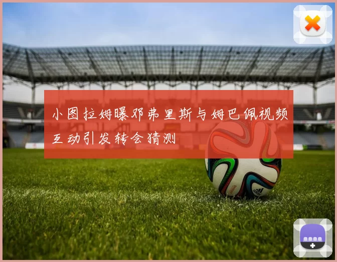 小图拉姆曝邓弗里斯与姆巴佩视频互动引发转会猜测