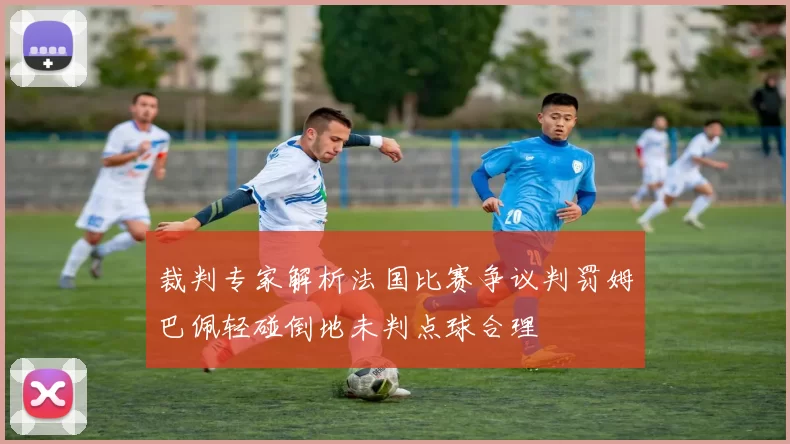 裁判专家解析法国比赛争议判罚姆巴佩轻碰倒地未判点球合理