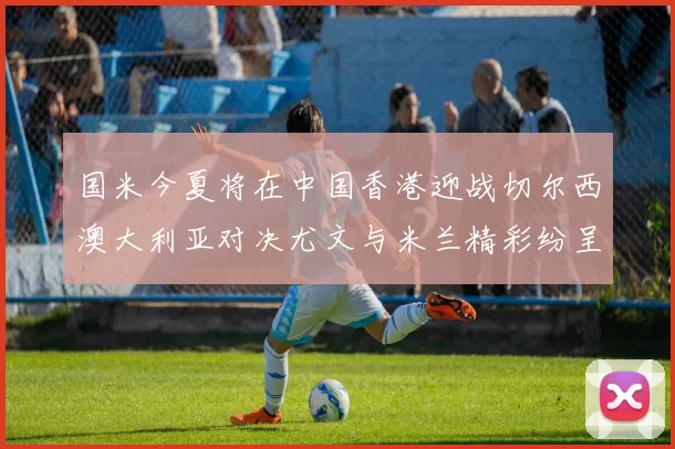 国米今夏将在中国香港迎战切尔西澳大利亚对决尤文与米兰精彩纷呈