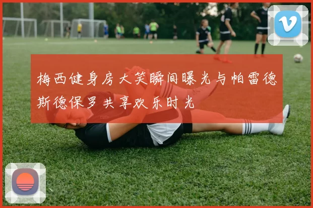 梅西健身房大笑瞬间曝光与帕雷德斯德保罗共享欢乐时光