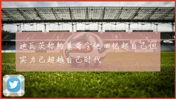 迪瓦茨称约基奇令他回忆起自己但实力已超越自己时代