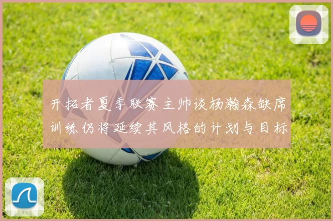 开拓者夏季联赛主帅谈杨瀚森缺席训练仍将延续其风格的计划与目标