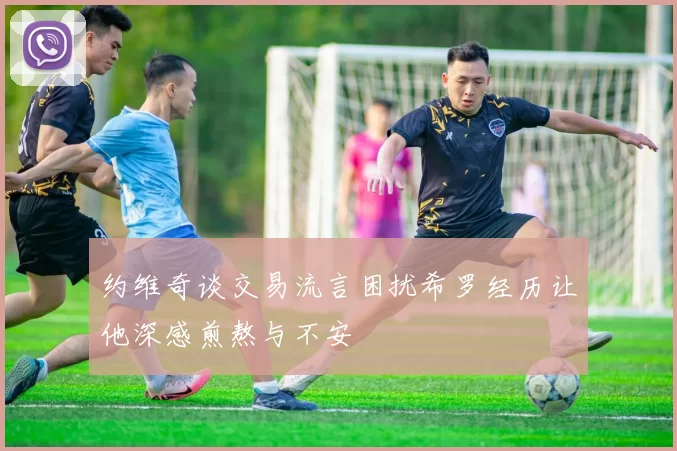 约维奇谈交易流言困扰希罗经历让他深感煎熬与不安