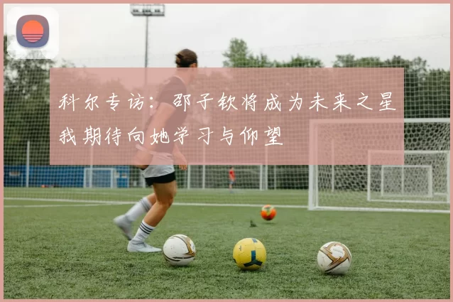 科尔专访：邵子钦将成为未来之星我期待向她学习与仰望