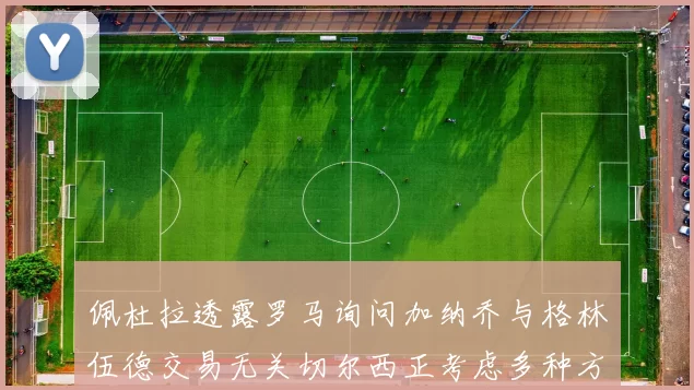 佩杜拉透露罗马询问加纳乔与格林伍德交易无关切尔西正考虑多种方案