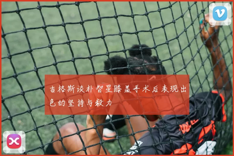 吉格斯谈朴智星膝盖手术后表现出色的坚持与毅力