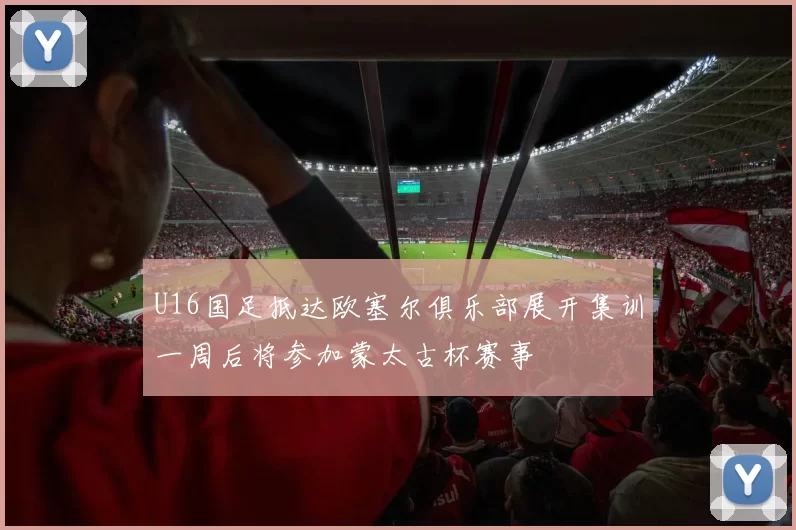 U16国足抵达欧塞尔俱乐部展开集训一周后将参加蒙太古杯赛事