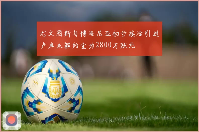 尤文图斯与博洛尼亚初步接洽引进卢库米解约金为2800万欧元