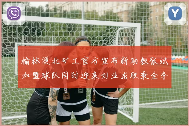 榆林漠北矿工官方宣布新助教张斌加盟球队同时迎来刘业龙联秉全李泽宇三位新援