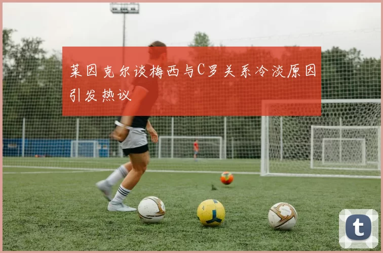 莱因克尔谈梅西与C罗关系冷淡原因引发热议