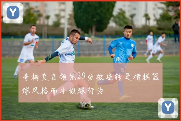 夸梅直言领先29分被逆转是糟糕篮球风格而非假球行为