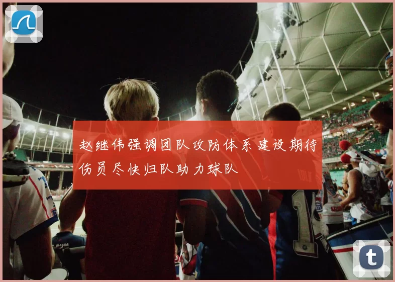 赵继伟强调团队攻防体系建设期待伤员尽快归队助力球队