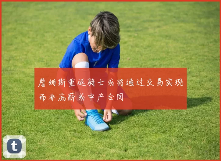 詹姆斯重返骑士或将通过交易实现而非底薪或中产合同